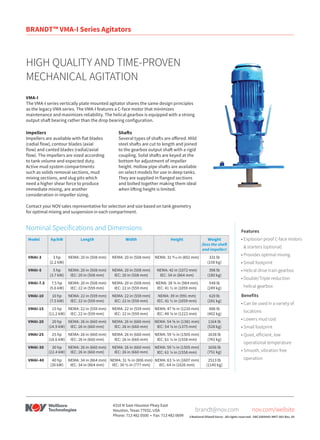 VMA-I
The VMA-I series vertically plate mounted agitator shares the same design principles
as the legacy VMA series. The VMA-I features a C-face motor that minimizes
maintenance and maximizes reliability. The helical gearbox is equipped with a strong
output shaft bearing rather than the drop bearing configuration.
Features
•	Explosion proof C-face motors
& starters (optional)
•	Provides optimal mixing
•	Small footprint
•	Helical drive train gearbox
•	Double/Triple reduction
helical gearbox
Benefits
•	Can be used in a variety of
locations
•	Lowers mud cost
•	Small footprint
•	Quiet, efficient, low
operational temperature
•	Smooth, vibration free
operation
Impellers
Impellers are available with flat blades
(radial flow), contour blades (axial
flow) and canted blades (radial/axial
flow). The impellers are sized according
to tank volume and expected duty.
Active mud system compartments
such as solids removal sections, mud
mixing sections, and slug pits which
need a higher shear force to produce
immediate mixing, are another
consideration in impeller sizing.
Shafts
Several types of shafts are offered. Mild
steel shafts are cut to length and joined
to the gearbox output shaft with a rigid
coupling. Solid shafts are keyed at the
bottom for adjustment of impeller
height. Hollow pipe shafts are available
on select models for use in deep tanks.
They are supplied in flanged sections
and bolted together making them ideal
when lifting height is limited.
Contact your NOV sales representative for selection and size based on tank geometry
for optimal mixing and suspension in each compartment.
HIGH QUALITY AND TIME-PROVEN
MECHANICAL AGITATION
©National Oilwell Varco - All rights reserved - D8C1000443-MKT-001 Rev. 05
nov.com/wellsite
brandt@nov.com
4310 N Sam Houston Pkwy East
Houston, Texas 77032, USA
Phone: 713 482 0500 • Fax: 713 482 0699
Model hp/kW Length Width Height Weight
(less the shaft
and impeller)
VMAI-3 3 hp
(2.2 kW)
NEMA: 20 in (508 mm) NEMA: 20 in (508 mm) NEMA: 31 9⁄16 in (802 mm) 331 lb
(150 kg)
VMAI-5 5 hp
(3.7 kW)
NEMA: 20 in (508 mm)
IEC: 20 in (508 mm)
NEMA: 20 in (508 mm)
IEC: 20 in (508 mm)
NEMA: 42 in (1072 mm)
IEC: 34 in (864 mm)
396 lb
(180 kg)
VMAI-7.5 7.5 hp
(5.6 kW)
NEMA: 20 in (508 mm)
IEC: 22 in (559 mm)
NEMA: 20 in (508 mm)
IEC: 22 in (559 mm)
NEMA: 38 ¾ in (984 mm)
IEC: 41 ½ in (1059 mm)
548 lb
(249 kg)
VMAI-10 10 hp
(7.5 kW)
NEMA: 22 in (559 mm)
IEC: 22 in (559 mm)
NEMA: 22 in (559 mm)
IEC: 22 in (559 mm)
NEMA: 39 in (991 mm)
IEC: 41 ½ in (1059 mm)
620 lb
(281 kg)
VMAI-15 15 hp
(11.2 kW)
NEMA: 22 in (559 mm)
IEC: 22 in (559 mm)
NEMA: 22 in (559 mm)
IEC: 22 in (559 mm)
NEMA: 47 ⅝ in (1210 mm)
IEC: 48 ⅛ in (1222 mm)
886 lb
(402 kg)
VMAI-20 20 hp
(14.9 kW)
NEMA: 26 in (660 mm)
IEC: 26 in (660 mm)
NEMA: 26 in (660 mm)
IEC: 26 in (660 mm)
NEMA: 54 ⅜ in (1381 mm)
IEC: 54 ⅛ in (1375 mm)
1164 lb
(528 kg)
VMAI-25 25 hp
(18.6 kW)
NEMA: 26 in (660 mm)
IEC: 26 in (660 mm)
NEMA: 26 in (660 mm)
IEC: 26 in (660 mm)
NEMA: 59 ¼ in (1505 mm)
IEC: 61 ¼ in (1558 mm)
1638 lb
(743 kg)
VMAI-30 30 hp
(22.4 kW)
NEMA: 26 in (660 mm)
IEC: 26 in (660 mm)
NEMA: 26 in (660 mm)
IEC: 26 in (660 mm)
NEMA: 59 ¼ in (1505 mm)
IEC: 61 ¼ in (1558 mm)
1656 lb
(751 kg)
VMAI-40 40 hp
(30 kW)
NEMA: 34 in (864 mm)
IEC: 34 in (864 mm)
NEMA: 31 ¾ in (806 mm)
IEC: 30 ½ in (777 mm)
NEMA: 63 ¼ in (1607 mm)
IEC: 64 in (1626 mm)
2513 lb
(1140 kg)
Nominal Specifications and Dimensions
BRANDT™ VMA-I Series Agitators
 