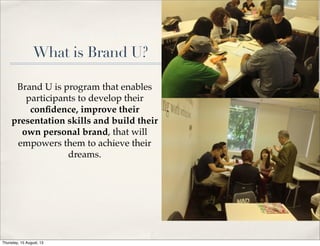 What is Brand U?
Brand U is program that enables
participants to develop their
conﬁdence, improve their
presentation skills and build their
own personal brand, that will
empowers them to achieve their
dreams.
Thursday, 15 August, 13
 