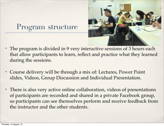 Program structure
✤ The program is divided in 9 very interactive sessions of 3 hours each
that allow participants to learn, reﬂect and practice what they learned
during the sessions. 
✤ Course delivery will be through a mix of: Lectures, Power Point
slides, Videos, Group Discussion and Individual Presentation.
✤ There is also very active online collaboration, videos of presentations
of participants are recorded and shared in a private Facebook group,
so participants can see themselves perform and receive feedback from
the instructor and the other students.
Thursday, 15 August, 13
 