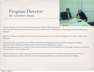 Program Director
Mr. Low Siew Thiam
He has also been a tutor for the Manchester Business School MBA programme.
Overseas, Siew Thiam has lectured every year since 2000 for the Asian Institute of Technology in both Thailand and
Vietnam.
In terms of executive training, Siew Thiam has conducted many such courses in Singapore, Sri Lanka, Vietnam and
Thailand.
He has also been a guest lecturer for INSEAD (at both their Singapore and Fontainebleu campuses), Stanford
Graduate School of Business (GSB) and Essec Business School (Singapore campus).
He holds appointments as a member of the Advisory Board of the Asian Institute of Technology Extension and of Hoa
Sen University in Ho Chi Minh City.
He is a member of the editorial board of the Journal of International Business Ethics published by the Centre for
International Business Ethics of the University of International Business and Economics based in Beijing.
Thursday, 15 August, 13
 