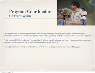 Program Coordinator
Mr. Pedro Aguirre
He has experience in Business Development and creating leadership learning opportunities, he has developed
conferences and spoke in sessions in: Belgium, Brazil, Serbia, Germany, Portugal, France, Spain, Mexico and Singapore
Pedro was an AIESEC member for 7 years and he developed many leadership and career enhancement programs, also
he was coordinating the Microsoft Students to Business Program for APAC.
He is a global citizen having worked and lived in USA, Mexico, Belgium, Germany, India and Singapore.
Thursday, 15 August, 13
 