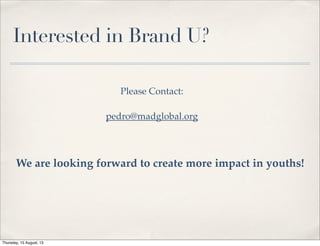 Interested in Brand U?
Please Contact:
pedro@madglobal.org
We are looking forward to create more impact in youths!
Thursday, 15 August, 13
 
