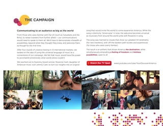 THE CAMPAIGN

Communicating to an audience as big as the world                         song that would invite the world to come experience America. While the
                                                                         song is distinctly “Americana” in tone, the welcome becomes universal
From those who were familiar with the US (such as Canadians and the      as musicians from around the world unite with Rosanne in song.
Brits), to newer travelers from further afield — our communications
would need to speak to them all. We’d have to demonstrate a breadth of   The song was married to visuals that show our greatest-hit landmarks
possibilities, beyond what they thought they knew, and welcome them,     (for new travelers), with off-the-beaten-path locales and experiences
as though for the first time.                                            (for those who were overly famliar).

After four rounds of creative-testing in 13 international markets, we    The result is an anthem that shows America the destination, while
landed on the idea of using the universal language of music as a         simultaneously emanating a feeling of freedom and limitless
cornerstone of our campaign. We felt that music would have the power     possibilities, open to all.
to accomplish emotionally what words alone couldn’t.

We reached out to Grammy Award winner, Rosanne Cash, daughter of
                                                                                                       www.youtube.com/user/YourDiscoverAmerica
American music icon Johnny Cash, to turn our insights into an original
 