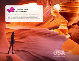 AND THIS IS JUST
        THE BEGINNING…
As we continue to welcome new and returning visitors to “Discover this
land, like never before,” we’re on track to not only reignite people’s love
affair with America, but also demonstrate the power of strategically
informed creativity to restore America’s place on the world’s must-see list.
 