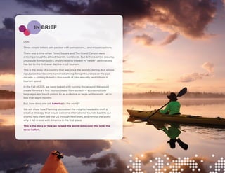 IN BRIEF

USA.

Three simple letters jam-packed with perceptions… and misperceptions.

There was a time when Times Square and The Grand Canyon were
enticing enough to attract tourists worldwide. But 9/11-era airline security,
unpopular foreign policy, and increasing interest in “newer” destinations
has led to the first-ever decline in US tourism.

This is the story of a country that was once the world’s darling, but whose
reputation had become tarnished among foreign tourists over the past
decade — costing America thousands of jobs annually, and billions in
tourism spend.

In the Fall of 2011, we were tasked with turning this around. We would
create America’s first tourism brand from scratch — across multiple
languages and touch points, to an audience as large as the world… all in
less than eight months.

But, how does one sell America to the world?

We will show how Planning uncovered the insights needed to craft a
creative strategy that would welcome international tourists back to our
shores, help them see the US through fresh eyes, and remind the world
why it fell in love with America in the first place.

This is the story of how we helped the world rediscover this land, like
never before.
 