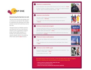 1    America is unwelcoming
                                               “Everywhere else in the world we feel welcome, but not in the US.” — Brazil

                                               “In other countries it’s called immigration… in America it’s called Homeland
                                                Security… bear in mind the semiotics of that.” — UK
        STEP ONE
                                           2    America is too familiar
Uncovering the barriers to visit               “The USA is not so exotic anymore because we have adopted a lot of
                                                American stuff” — Germany
The first thing we did was perhaps very
un-American: we listened. We needed            “You’ve seen it all in the movies, easy access through the Internet.”
                                                — Mexico
to understand the obstacles that might
prevent tourists from planning a trip to
the USA.
                                           3    America is brash and arrogant
Through several roundtable sessions
                                               “Chinese still feel that America is the leader and sets the global standards, but
with planners from our international            they also see America as arrogant, not generous, petty, confrontational, and
network, and a quantitative research            getting in fights with everyone.” — China
study among 3,000 travelers in 11              “On TripAdvisor, Americans are rated as the loudest and most obnoxious
markets, we surfaced the primary                tourists of all.” — Canada
reasons people cited for considering
other travel options over America:         4    There are newer, cooler places
                                               “If you want new, different and undiscovered, you go to Southeast Asia.”
                                                — UK

                                               “Other destinations are now more top of mind, like Dubai, China, Taiwan.”
                                                — Japan



                                           5    America is now middle-aged
                                               “Europe has been the old world, America the new, but not anymore — now
                                                America is middle-aged.” — Spain

                                               “It’s the shabby new world.” — UK




                                               We clearly had our work cut out for us. We now knew that in order to reignite
                                               interest in America, our communications would need to show that:

                                                • there’s more to America than meets the eye
                                                • we really are welcoming to all
                                                • there are fresh and unexpected discoveries awaiting
 