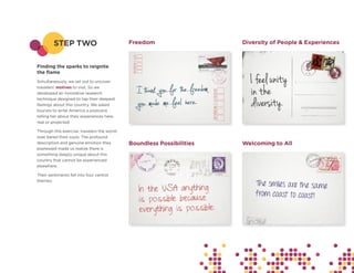 STEP TWO                            Freedom                   Diversity of People & Experiences



Finding the sparks to reignite
the flame
Simultaneously, we set out to uncover
travelers’ motives to visit. So we
developed an innovative research
technique designed to tap their deepest
feelings about this country. We asked
tourists to write America a postcard,
telling her about their experiences here,
real or projected.

Through this exercise, travelers the world
over bared their souls. The profound
description and genuine emotion they         Boundless Possibilities   Welcoming to All
expressed made us realize there is
something deeply unique about this
country that cannot be experienced
elsewhere.

Their sentiments fell into four central
themes:
 