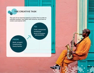 THE CREATIVE TASK

The sum of our learning helped us realize that in order to
rekindle travelers’ love affair with America, we’d have to
create a perceptual shift:



                                      TO:
                                      Fresh, unexpected
                                      Invitational
                                      Sense of freedom 	
                                       and possibility


    FROM:
    Brash, arrogant
    Unwelcoming
    Overly familiar
 