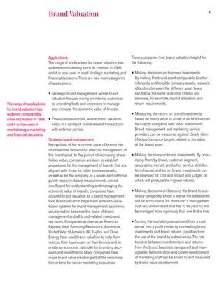 9
                            Brand Valuation




                            Applications                                            These companies find brand valuation helpful for
                            The range of applications for brand valuation has       the following:
                            widened considerably since its creation in 1988,
                            and it is now used in most strategic marketing and      • Making decisions on business investments.
                            financial decisions. There are two main categories        By making the brand asset comparable to other
                            of applications:                                          intangible and tangible company assets, resource
                                                                                      allocation between the different asset types
                            • Strategic brand management, where brand                 can follow the same economic criteria and
                               valuation focuses mainly on internal audiences         rationale, for example, capital allocation and
The range of applications      by providing tools and processes to manage             return requirements.
for brand valuation has        and increase the economic value of brands.
widened considerably                                                                • Measuring the return on brand investments
since its creation in 1988, • Financial transactions, where brand valuation           based on brand value to arrive at an ROI that can
and it is now used in          helps in a variety of brand-related transactions       be directly compared with other investments.
most strategic marketing       with external parties.                                 Brand management and marketing service
and financial decisions.                                                              providers can be measured against clearly iden-
                            Strategic brand management                                tified performance targets related to the value
                            Recognition of the economic value of brands has           of the brand asset.
                            increased the demand for effective management of
                            the brand asset. In the pursuit of increasing share-    • Making decisions on brand investments. By prior-
                            holder value, companies are keen to establish             itizing them by brand, customer segment,
                            procedures for the management of brands that are          geographic market, product or service, distribu-
                            aligned with those for other business assets,             tion channel, and so on, brand investments can
                            as well as for the company as a whole. As traditional     be assessed for cost and impact and judged on
                            purely research-based measurements proved                 which will produce the highest returns.
                            insufficient for understanding and managing the
                            economic value of brands, companies have                • Making decisions on licensing the brand to sub-
                            adopted brand valuation as a brand management             sidiary companies. Under a license the subsidiaries
                            tool. Brand valuation helps them establish value-         will be accountable for the brand’s management
                            based systems for brand management. Economic              and use, and an asset that has to be paid for will
                            value creation becomes the focus of brand                 be managed more rigorously than one that is free.
                            management and all brand-related investment
                            decisions. Companies as diverse as American             • Turning the marketing department from a cost
                            Express, IBM, Samsung Electronics, Accenture,             center into a profit center by connecting brand
                            United Way of America, BP, Fujitsu and Duke               investments and brand returns (royalties from
                            Energy have used brand valuation to help them             the use of the brand by subsidiaries). The rela-
                            refocus their businesses on their brands and to           tionship between investments in and returns
                            create an economic rationale for branding deci-           from the brand becomes transparent and man-
                            sions and investments. Many companies have                ageable. Remuneration and career development
                            made brand value creation part of the remunera-           of marketing staff can be linked to and measured
                            tion criteria for senior marketing executives.            by brand value development.
 