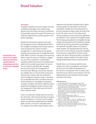 11
                             Brand Valuation




                             Conclusion                                              statement and cash flow calculation tell us about
                             As global competition becomes tougher and many          working capital, net fixed assets and financial
                             competitive advantages, such as technology,             investments, but little about the performance of
                             become more short-lived, the brand’s contribution       the most important company asset, the Coca-Cola
                             to shareholder value will increase. The brand is one    brand. The same is true for most other brand-
                             of the few assets that can provide long-term com-       owning companies. Current accounting regulations
                             petitive advantage.                                     are deficient in their treatment of intangible assets.
                                                                                     The increasing value placed on intangibles through
                             Despite the commercial importance of brands,            mergers and acquisitions over the past two decades
                             the management of them still lags behind that of        has forced accounting standards to acknowledge
                             their tangible counterparts. Even though measure-       and deal with intangible assets on the balance
                             ment has become the mantra of modern                    sheet. However, the standards deal only with the
                             management, it is astonishing how few agreed            bare minimum accounting for acquired intangibles,
                             systems and processes exist to manage the brand         formerly known as goodwill. As a bizarre conse-
Investments in and           asset. When it comes to managing and measuring          quence, the value of acquired brands is included in
returns from tangible        factory output the choice of measures is stagger-       companies’ balance sheets but the value of inter-
assets are reported at       ing, as are the investments in sophisticated            nally generated brands remains unaccounted for.
sophisticated and            computer systems that measure and analyze every
detailed levels, but this    detail of the manufacturing process. The same is        Overall, there is an increasing need for brand
is not true for intangible   true for financial controlling. But, strangely,         valuation from both a management and transac-
assets.                      this cannot be said for the management of               tional point of view. With the development of
                             the brand asset. Although many brand measures           the economic use approach, there is at last a stan-
                             are available, few can link the brand to long-term      dard that can be used for brand valuation. This may
                             financial value creation. Nor has investment in         well become the most important brand manage-
                             brand management reached a level or sophistica-         ment tool in the future.
                             tion comparable with other controlling measures.
                             As the importance of intangibles to companies           Notes and references
                                                                                     1. “The Best Global Brands”, BusinessWeek, 6 August, 2002.
                             increases, managers will want to install more value-    2. Foster, R. and Kaplan, S., Creative Destruction: Why Companies
                             based brand management systems that can align              That Are Built to Last Underperform the Market – And How to
                                                                                        Successfully Transform Them, Doubleday, 2001.
                             the management of the brand asset with that of          3. Madden, T.J. (University of South Carolina), Fehle, F. (University
                                                                                        of South Carolina) and Fournier, S.M. (Harvard University),
                             other corporate assets.                                    Brands Matter: An Empirical Investigation of Brand-Building
                                                                                        Activities and the Creation of Shareholder Value, unpublished
                                                                                        paper, 2 May 2002.
                             There is a similar lack of detail about the contribu-   4. Interbrand, Brand Valuation, March 2003, p. 3.
                             tion of brands in the financial reporting of company    5. K.W. Suh, Manager, Global Marketing, Samsung Electronics,
                                                                                        interview, 6 August 2003.
                             results. Investments in and returns from tangible       6. Akasia, J.F., “Ford’s Model E,” Forbes, 17 July 2000, pp. 30–34.
                                                                                     7. Examples are Klein, N., No Logo, Picador, 1999; Philip Kotler,
                             assets are reported at sophisticated and detailed          interview in the Financial Times, 31 May 2003.
                             levels, but this is not true for intangible assets.     8. PIMS (Profit Impact of Marketing Strategy), “Evidence on the
                                                                                        contribution of branded consumer business to economic growth,”
                             For example, Coca-Cola’s balance sheet, income             PIMS Europe, London, September 1998.
 