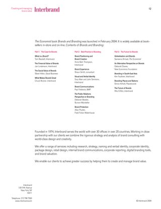 12




                          The Economist book Brands and Branding was launched in February 2004. It is widely available at book-
                          sellers in-store and on-line. Contents of Brands and Branding:

                          Part 1: The Case for Brands         Part 2: Best Practice in Branding   Part 3: The Future for Brands

                          What is a Brand?                    Brand Positioning and               Globalisation and Brands
                          Tom Blackett, Interbrand            Brand Creation                      Sameena Ahmad, The Economist
                                                              Anne Bahr Thompson,
                          The Financial Value of Brands                                           An Alternative Perspective on Brands
                                                              Interbrand
                          Jan Lindemann, Interbrand                                               Deborah Doane,
                                                              Brand Experience                    New Economics Foundation
                          The Social Value of Brands
                                                              Shaun Smith, consultant
                          Steve Hilton, Good Business                                             Branding in South-East Asia
                                                              Visual and Verbal Identity          Kim Faulkner, Interbrand
                          What Makes Brands Great
                                                              Tony Allen and John Simmons,
                          Chuck Brymer, Interbrand                                                Branding Places and Nations
                                                              Interbrand
                                                                                                  Simon Anholt, Placebrands
                                                              Brand Communications
                                                                                                  The Future of Brands
                                                              Paul Feldwick, BMP
                                                                                                  Rita Clifton, Interbrand
                                                              The Public Relations
                                                              Perspective on Branding
                                                              Deborah Bowker,
                                                              Burson-Marsteller

                                                              Brand Protection
                                                              Allan Poulter,
                                                              Field Fisher Waterhouse




                          Founded in 1974, Interbrand serves the world with over 30 offices in over 20 countries. Working in close
                          partnership with our clients we combine the rigorous strategy and analysis of brand consulting with
                          world-class design and creativity.

                          We offer a range of services including research, strategy, naming and verbal identity, corporate identity,
                          package design, retail design, internal brand communications, corporate reporting, digital branding tools,
                          and brand valuation.

                          We enable our clients to achieve greater success by helping them to create and manage brand value.




             Interbrand
       130 Fifth Avenue
          New York, NY
                  10011

Telephone: 212 798 7500
    www.interbrand.com                                                                                                       © Interbrand 2004
 