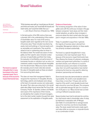 1
                               Brand Valuation




Jan Lindemann,                 “If this business were split up, I would give you the land   Evidence of brand value
Managing Director
Global Brand Valuation         and bricks and mortar, and I would take the brands and       The increasing recognition of the value of intan-
                               trade marks, and I would fare better than you.”              gibles came with the continuous increase in the gap
Interbrand
                                     — John Stuart, Chairman of Quaker (ca. 1900)           between companies’ book values and their stock
jan.lindemann@interbrand.com
                                                                                            market valuations, as well as sharp increases in
                               In the last quarter of the 20th century there was            premiums above the stock market value that were
                               a dramatic shift in the understanding of the creation        paid in mergers and acquisitions in the late 1980s.
                               of shareholder value. For most of the century,
                               tangible assets were regarded as the main source             Today it is possible to argue that, in general,
                               of business value. These included manufacturing              the majority of business value is derived from
                               assets, land and buildings or financial assets such          intangibles. Management attention to these assets
                               as receivables and investments. They would be                has certainly increased substantially.
                               valued at cost or outstanding value as shown in
                               the balance sheet. The market was aware of intan-            The brand is a special intangible that in many
                               gibles, but their specific value remained unclear            businesses is the most important asset. This is
                               and was not specifically quantified. Even today,             because of the economic impact that brands have.
                               the evaluation of profitability and performance of           They influence the choices of customers, employees,
                               businesses focuses on indicators such as return on           investors and government authorities. In a world of
                               investment, assets or equity that exclude intangibles        abundant choices, such influence is crucial for
                               from the denominator. Measures of price relatives            commercial success and creation of shareholder
The brand is a special         (for example, price-to-book ratio) also exclude              value. Even non-profit organizations have started
intangible that in many        the value of intangible assets as these are absent           embracing the brand as a key asset for obtaining
businesses is the most         from accounting book values.                                 donations, sponsorships and volunteers.
important asset. This is
because of the economic This does not mean that management failed to                        Some brands have also demonstrated an astonish-
impact that brands have. recognize the importance of intangibles. Brands,                   ing durability. The world’s most valuable brand,1
                         technology, patents and employees were always                      Coca-Cola, is more than 118 years old; and the
                         at the heart of corporate success, but rarely explic-              majority of the world’s most valuable brands have
                         itly valued. Their value was subsumed in the overall               been around for more than 60 years. This compares
                         asset value. Major brand owners like The Coca-Cola                 with an estimated average life span for a corpora-
                         Company, Procter & Gamble, Unilever and Nestlé                     tion of 25 years or so.2 Many brands have survived
                         were aware of the importance of their brands,                      a string of different corporate owners.
                         as indicated by their creation of brand managers,
                         but on the stock market, investors focused their value             Several studies have tried to estimate the contribu-
                         assessment on the exploitation of tangible assets.                 tion that brands make to shareholder value. A study
                                                                                            by Interbrand in association with JP Morgan
                                                                                            (see Table 2.1) concluded that on average brands
                                                                                            account for more than one-third of shareholder
                                                                                            value. The study reveals that brands create signifi-
                                                                                            cant value either as consumer or corporate brands
                                                                                            or as a combination of both.
 