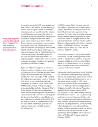 3
                           Brand Valuation




                           In countries such as the UK, France, Australia and      In 1989, the London Stock Exchange endorsed
                           New Zealand it was, and still is, possible to recog-    the concept of brand valuation as used by RHM by
                           nize the value of acquired brands as identifiable       allowing the inclusion of intangible assets in the
                           intangible assets and to put these on the balance       class tests for shareholder approvals during
                           sheet of the acquiring company. This helped to          takeovers. This proved to be the impetus for a wave
                           resolve the problem of goodwill. Then the recognition   of major branded-goods companies to recognize
Today, many companies      of brands as intangible assets made use of              the value of brands as intangible assets on their
including LVMH, L’Oréal,   a grey area of accounting, at least in the UK and       balance sheets. In the UK, these included Cadbury
Gucci, Prada and PPR       France, whereby companies were not encouraged           Schweppes, Grand Metropolitan (when it acquired
have recognized            to include brands on the balance sheet but nor          Pillsbury for $5 billion), Guinness, Ladbrokes
acquired brands on         were they prevented from doing so. In the mid-1980s,    (when it acquired Hilton) and United Biscuits
their balance sheet.       Reckitt & Colman, a UK-based company, put a             (including the Smith’s brand).
                           value on its balance sheet for the Airwick brand that
                           it had recently bought; Grand Metropolitan did          Today, many companies including LVMH, L’Oréal,
                           the same with the Smirnoff brand, which it had          Gucci, Prada and PPR have recognized acquired
                           acquired as part of Heublein. At the same time, some    brands on their balance sheet. Some companies
                           newspaper groups put the value of their acquired        have used the balance-sheet recognition of their
                           mastheads on their balance sheets.                      brands as an investor-relations tool by providing
                                                                                   historic brand values and using brand value as
                           By the late 1980s, the recognition of the value of      a financial performance indicator.
                           acquired brands on the balance sheet prompted
                           a similar recognition of internally generated brands    In terms of accounting standards, the UK, Australia
                           as valuable financial assets within a company.          and New Zealand have been leading the way by
                           In 1988, Rank Hovis McDougall (RHM), a leading          allowing acquired brands to appear on the balance
                           UK food conglomerate, played heavily on the power       sheet and providing detailed guidelines on how to
                           of its brands to successfully defend a hostile          deal with acquired goodwill. In 1999, the UK
                           takeover bid by Goodman Fielder Wattie (GFW).           Accounting Standards Board introduced FRS 10
                           RHM’s defence strategy involved carrying out            and 11 on the treatment of acquired goodwill on
                           an exercise that demonstrated the value of RHM’s        the balance sheet. The International Accounting
                           brand portfolio. This was the first independent         Standards Board followed suit with IAS 38.
                           brand valuation establishing that it was possible to    And in spring 2002, the US Accounting Standards
                           value brands not only when they had been acquired,      Board introduced FASB 141 and 142, abandoning
                           but also when they had been created by the com-         pooling accounting and laying out detailed rules
                           pany itself. After successfully fending off the GFW     about recognizing acquired goodwill on the balance
                           bid, RHM included in its 1988 financial accounts        sheet. There are indications that most accounting
                           the value of both the internally generated and          standards, including international and UK standards,
                           acquired brands under intangible assets on              will eventually convert to the US model. This is
                           the balance sheet.                                      because most international companies that wish to
                                                                                   raise funds in the US capital markets or have
                                                                                   operations in the United States will be required to
                                                                                   adhere to US Generally Accepted Accounting
                                                                                   Principles (GAAP).
 