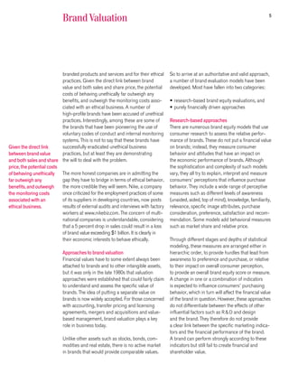 5
                            Brand Valuation




                           branded products and services and for their ethical      So to arrive at an authoritative and valid approach,
                           practices. Given the direct link between brand           a number of brand evaluation models have been
                           value and both sales and share price, the potential      developed. Most have fallen into two categories:
                           costs of behaving unethically far outweigh any
                           benefits, and outweigh the monitoring costs asso-        • research-based brand equity evaluations, and
                           ciated with an ethical business. A number of             • purely financially driven approaches
                           high-profile brands have been accused of unethical
                           practices. Interestingly, among these are some of        Research-based approaches
                           the brands that have been pioneering the use of          There are numerous brand equity models that use
                           voluntary codes of conduct and internal monitoring       consumer research to assess the relative perfor-
                           systems. This is not to say that these brands have       mance of brands. These do not put a financial value
Given the direct link      successfully eradicated unethical business               on brands; instead, they measure consumer
between brand value        practices, but at least they are demonstrating           behavior and attitudes that have an impact on
and both sales and share the will to deal with the problem.                         the economic performance of brands. Although
price, the potential costs                                                          the sophistication and complexity of such models
of behaving unethically    The more honest companies are in admitting the           vary, they all try to explain, interpret and measure
far outweigh any           gap they have to bridge in terms of ethical behavior,    consumers’ perceptions that influence purchase
benefits, and outweigh     the more credible they will seem. Nike, a company        behavior. They include a wide range of perceptive
the monitoring costs       once criticized for the employment practices of some     measures such as different levels of awareness
associated with an         of its suppliers in developing countries, now posts      (unaided, aided, top of mind), knowledge, familiarity,
ethical business.          results of external audits and interviews with factory   relevance, specific image attributes, purchase
                           workers at www.nikebiz.com. The concern of multi-        consideration, preference, satisfaction and recom-
                           national companies is understandable, considering        mendation. Some models add behavioral measures
                           that a 5 percent drop in sales could result in a loss    such as market share and relative price.
                           of brand value exceeding $1 billion. It is clearly in
                           their economic interests to behave ethically.            Through different stages and depths of statistical
                                                                                    modeling, these measures are arranged either in
                            Approaches to brand valuation                           hierarchic order, to provide hurdles that lead from
                            Financial values have to some extent always been        awareness to preference and purchase, or relative
                            attached to brands and to other intangible assets,      to their impact on overall consumer perception,
                            but it was only in the late 1980s that valuation        to provide an overall brand equity score or measure.
                            approaches were established that could fairly claim     A change in one or a combination of indicators
                            to understand and assess the specific value of          is expected to influence consumers’ purchasing
                            brands. The idea of putting a separate value on         behavior, which in turn will affect the financial value
                            brands is now widely accepted. For those concerned      of the brand in question. However, these approaches
                            with accounting, transfer pricing and licensing         do not differentiate between the effects of other
                            agreements, mergers and acquisitions and value-         influential factors such as R&D and design
                            based management, brand valuation plays a key           and the brand. They therefore do not provide
                            role in business today.                                 a clear link between the specific marketing indica-
                                                                                    tors and the financial performance of the brand.
                            Unlike other assets such as stocks, bonds, com-         A brand can perform strongly according to these
                            modities and real estate, there is no active market     indicators but still fail to create financial and
                            in brands that would provide comparable values.         shareholder value.
 