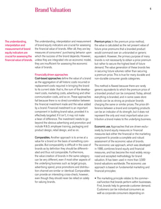 6
                             Brand Valuation




The understanding,           The understanding, interpretation and measurement        Premium price. In the premium price method,
interpretation and           of brand equity indicators are crucial for assessing     the value is calculated as the net present value of
measurement of brand         the financial value of brands. After all, they are key   future price premiums that a branded product
equity indicators are        measures of consumers’ purchasing behavior upon          would command over an unbranded or generic
crucial for assessing the    which the success of the brand depends. However,         equivalent. However, the primary purpose of many
financial value of brands.   unless they are integrated into an economic model,       brands is not necessarily to obtain a price premium
                             they are insufficient for assessing the economic         but rather to secure the highest level of future
                             value of brands.                                         demand. The value generation of these brands lies
                                                                                      in securing future volumes rather than securing
                             Financially driven approaches                            a premium price. This is true for many durable and
                             Cost-based approaches define the value of a brand        non-durable consumer goods categories.
                             as the aggregation of all historic costs incurred or
                             replacement costs required in bringing the brand         This method is flawed because there are rarely
                             to its current state: that is, the sum of the develop-   generic equivalents to which the premium price of
                             ment costs, marketing costs, advertising and other       a branded product can be compared. Today, almost
                             communication costs, and so on. These approaches         everything is branded, and in some cases store
                             fail because there is no direct correlation between      brands can be as strong as producer brands
                             the financial investment made and the value added        charging the same or similar prices. The price dif-
                             by a brand. Financial investment is an important         ference between a brand and competing products
                             component in building brand value, provided it is        can be an indicator of its strength, but it does not
                             effectively targeted. If it isn’t, it may not make       represent the only and most important value con-
                             a bean of difference. The investment needs to go         tribution a brand makes to the underlying business.
                             beyond the obvious advertising and promotion and
                             include R&D, employee training, packaging and            Economic use. Approaches that are driven exclu-
                             product design, retail design, and so on.                sively by brand equity measures or financial
                                                                                      measures lack either the financial or the marketing
                             Comparables. Another approach is to arrive at a          component to provide a complete and robust
                             value for a brand on the basis of something com-         assessment of the economic value of brands.
                             parable. But comparability is difficult in the case of   The economic use approach, which was developed
                             brands as by definition they should be differenti-       in 1988, combines brand equity and financial
                             ated and thus not comparable. Furthermore,               measures, and has become the most widely recog-
                             the value creation of brands in the same category        nized and accepted methodology for brand
                             can be very different, even if most other aspects of     valuation. It has been used in more than 3,500
                             the underlying business such as target groups,           brand valuations worldwide. The economic use
                             advertising spend, price promotions and distribu-        approach is based on fundamental marketing and
                             tion channel are similar or identical. Comparables       financial principles:
                             can provide an interesting cross-check, however,
                             even though they should never be relied on solely        • The marketing principle relates to the commer-
                             for valuing brands.                                        cial function that brands perform within businesses.
                                                                                        First, brands help to generate customer demand.
                                                                                        Customers can be individual consumers as
                                                                                        well as corporate consumers depending on
 