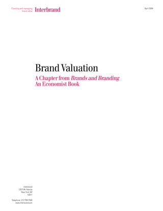April 2004




                          Brand Valuation
                          A Chapter from Brands and Branding
                          An Economist Book




             Interbrand
       130 Fifth Avenue
          New York, NY
                  10011

Telephone: 212 798 7500
    www.interbrand.com
 