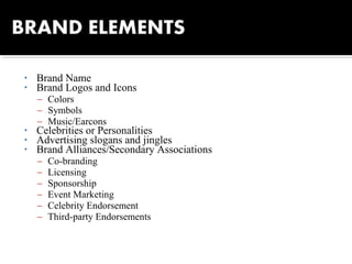 • Brand Name
• Brand Logos and Icons
– Colors
– Symbols
– Music/Earcons
• Celebrities or Personalities
• Advertising slogans and jingles
• Brand Alliances/Secondary Associations
– Co-branding
– Licensing
– Sponsorship
– Event Marketing
– Celebrity Endorsement
– Third-party Endorsements
 