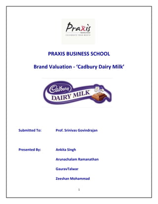 PRAXIS BUSINESS SCHOOL

        Brand Valuation - ‘Cadbury Dairy Milk’




Submitted To:     Prof. Srinivas Govindrajan



Presented By:     Ankita Singh

                  Arunachalam Ramanathan

                  GauravTalwar

                  Zeeshan Mohammad

                                 1
 