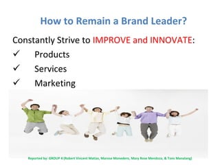 How to Remain a Brand Leader? Constantly Strive to  IMPROVE and INNOVATE : Products Services Marketing Reported by: GROUP 4 (Robert Vincent Matias,  Marose Monedero, Mary Rose Mendoza, & Tons  Manalang) 