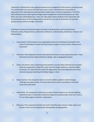 Interbrand’s method looks at the ongoing investment and management of the brand as a business asset.
This method takes into account all of the many ways in which a brand touches and benefits its
organization from attracting and retaining talent to delivering on customer expectations. The brand
value obtained can be used to guide strategic brand management so that the businesses can make
better and more informed decisions. There are 3 key aspects that contribute to the assessment; the
financial performance of the branded products and services, the role of the brand in the purchase
decision process and the strength o the brand.



Interbrand’s measures the brand strength of a brand on 10 parameters such as Commitment,
Protection, Clarity, Responsiveness, Authenticity, Relevance, Understanding, Consistency, Presence and
Differentiation.



  i.    Commitment: It is the measure of an organizations internal commitment or the belief in the
           brand. It is the extent to which the brand receives support in terms of time, influence and
           investment



  ii.   Protection: This component examines how secure the brand is across various dimensions. These
            dimensions vary from legal protection to design, scale or geographical spread



 iii.   Clarity: The brand’s value, positioning and proposition must be clearly informed and circulated
            within the organization, along with a clear view of its target audiences, customer insights
            and drivers. It is vital that those within the organization know and understand all of these
            elements, because everything that follows hinges on them.



 iv.    Responsiveness: This component looks at a brand’s ability to adapt to market changes,
           challenges and opportunities. The brand should have a desire and ability to constantly
           evolve and renew itself.



  v.    Authenticity: This component is about how soundly a brand is based on an internal capability.
           Authenticity asks if a brand has a defined heritage and a well-grounded value set, as well as
           if it can deliver against customers’ expectations.



 vi.    Relevance: This component estimates how well a brand fits with customer needs, desires and
            decision criteria across all appropriate demographics and geographies.


                                                    12
 