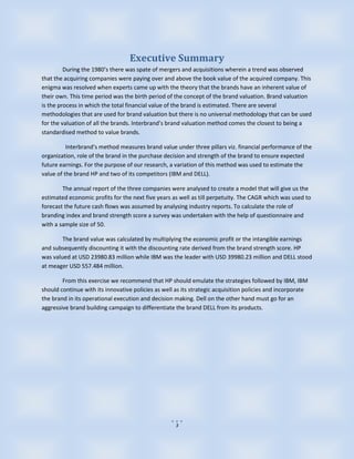 Executive Summary
         During the 1980’s there was spate of mergers and acquisitions wherein a trend was observed
that the acquiring companies were paying over and above the book value of the acquired company. This
enigma was resolved when experts came up with the theory that the brands have an inherent value of
their own. This time period was the birth period of the concept of the brand valuation. Brand valuation
is the process in which the total financial value of the brand is estimated. There are several
methodologies that are used for brand valuation but there is no universal methodology that can be used
for the valuation of all the brands. Interbrand’s brand valuation method comes the closest to being a
standardised method to value brands.

          Interbrand’s method measures brand value under three pillars viz. financial performance of the
organization, role of the brand in the purchase decision and strength of the brand to ensure expected
future earnings. For the purpose of our research, a variation of this method was used to estimate the
value of the brand HP and two of its competitors (IBM and DELL).

        The annual report of the three companies were analysed to create a model that will give us the
estimated economic profits for the next five years as well as till perpetuity. The CAGR which was used to
forecast the future cash flows was assumed by analysing industry reports. To calculate the role of
branding index and brand strength score a survey was undertaken with the help of questionnaire and
with a sample size of 50.

        The brand value was calculated by multiplying the economic profit or the intangible earnings
and subsequently discounting it with the discounting rate derived from the brand strength score. HP
was valued at USD 23980.83 million while IBM was the leader with USD 39980.23 million and DELL stood
at meager USD 557.484 million.

        From this exercise we recommend that HP should emulate the strategies followed by IBM, IBM
should continue with its innovative policies as well as its strategic acquisition policies and incorporate
the brand in its operational execution and decision making. Dell on the other hand must go for an
aggressive brand building campaign to differentiate the brand DELL from its products.




                                                     3
 