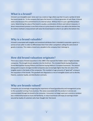 What is a brand?
A brand is an intangible asset. Some see it as a name or logo others say that it is just a symbol of what
the brand stands for. To the company that owns the brand it is a future generator of cash flows. A brand
exists only because of its commitment to its internal values. Without that it is just a glorified product
name. Determining the value of the brand is usually a combination of direct and indirect measures. A
direct measurement process is one that arrives at a price based on what it can add to the bottom line.
An indirect method is measurement will value the brand based on what it can add to the bottom line.




Why is a brand valuable?
A brand is associated with tangible and emotional attributes that is intended to associate a good or a
service of one seller in order to differentiate them from other competitors selling the same kind of
goods or services. This makes a brand very valuable to the company that it belongs to




How did brand valuation originate?
There was a wave of brand acquisition in the 1980’s that exposed the hidden value in highly branded
companies. This brought brand valuation into the forefront. This included Nestle buying Rowntree,
Grand Metropolitan buying Pillsbury and Danone buying Nabisco’s European businesses. The amount
being paid to acquire strongly branded companies was increasingly higher than the net value of the
tangible assets in the books of the companies. This resulted in huge amounts of “good will” arising on
the acquisition of the brands. This goodwill was disguised as a mix of intangible assets such as Brands,
Patents, customer loyalty, and distribution contracts.




Why are brands valued?
Companies are increasingly recognizing the importance of brand guardianship and management as key
to the successful running of any business. The values associated with the product or services are
communicated through the brand to the consumer. Consumers no longer want just a service or product
but a relationship based on trust and familiarity. In return businesses will enjoy an earnings stream
secured by loyalty of customers who have ‘bought into’ the brand.




                                                     6
 