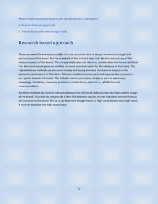 Most brand valuations models are classified into 2 categories

a. Research based approach

b. Purely financially driven approach



Research based approach

There are several brand equity models that use consumer data to assess the relative strength and
performance of the brand. But the drawback of this is that it does not take into account any of the
financial aspects of the brands. Thus it essentially does not take into consideration the future cash flows
that the brand would generate which is the most essential reason for the existence of the brand. The
research based methods use consumer loyalty and buying behavior that have an impact on the
economic performance of the brand. All these models try to interpret and measure the consumer’s
perception towards the brand. This includes various perceptive measures such as awareness,
knowledge, familiarity, relevance, purchase considerations, preference, satisfaction and
recommendation.

But these methods do not take into consideration the effects of certain factors like R&D and the design
of the brand. Thus they do not provide a clear link between specific market indicators and the financial
performance of the brand. This is to say that even though there is a high brand loyalty and a high recall,
it may not translate into high brand value.




                                                     8
 