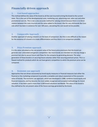 Financially driven approach
1.      Cost based approaches
This method defines the value of the brand as all the cost incurred to bring the brand to the current
state. This is the sum of the developmental costs, marketing cost, advertising cost, sales cost and other
promotional cost etc. This is not a very accurate method for valuing a brand because there is no direct
relation between the costs incurred and the value added to the brand. Also for very old brands like Coca
cola which has been in existence for over 100 years, calculating this cost would not be possible.



2.      Comparable Approach
Another approach of valuing a brand is on the basis of comparison. But this is very difficult as the reason
for the existence of a brand is to create differentiation and thus there is no comparison possible.



3.      Price Premium approach
It is the value calculated as the net present value of the future price premiums that the brand can
generate over unbranded and generic competition. But most brands are intended not only top charge a
premium but also to secure future cash flows for the company by generating demand. The value
generation of these brands is in securing future volumes rather than securing premium prices. This is a
flawed method for products which do not have generic competition to which the premium price can be
compared.



4.      Economic use approach
Approaches that are driven exclusively by brand equity measures or financial measures lack either the
financial or the marketing component to provide a complete and robust assessment of the economic
value of brands. The economic use approach, which was developed in 1988, combines brand equity and
financial measures, and has become the most widely recognized and accepted methodology for brand
valuation. It has been used in more than 3,500 brand valuations worldwide. The value of the brand is
thus defined as the net present value of the future earnings generated by the brand.




                                                     9
 