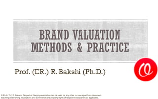 BRAND VALUATION
METHODS & PRACTICE
Prof. (DR.) R. Bakshi (Ph.D.)
© Prof.( Dr.) R. Bakshi- No part of this ppt presentation can be used for any other purpose apart from classroom
teaching and training. Illustrations and screenshots are property rights of respective companies as applicable.
 