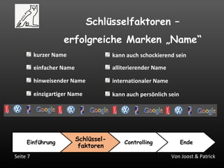 Von Joost & PatrickSeite 7
Schlüsselfaktoren –
erfolgreiche Marken „Name“
Einführung
Schlüssel-
faktoren
Controlling Ende
kurzer Name
einfacher Name
hinweisender Name
einzigartiger Name
alliterierender Name
internationaler Name
kann auch schockierend sein
kann auch persönlich sein
 