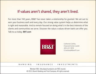 If values aren’t shared, they aren’t lived.
For more than 140 years, BB&T has never taken a relationship for granted. We set out to
earn your business each and every day. Our strong value system helps us determine what
is right and reasonable. And to remain focused on doing what’s in the best interests of the
clients and communities we serve. Discover the value a values-driven bank can offer you.
Talk to us today. BBT.com




                                                                          Catherine Cattles,
                                                                          Financial Center Leader
                                                                          404-231-7878
                                                                          CCattles@BBandT.com




            B A N K I N G      .   I N S U R A N C E         .   I N V E S T M E N T S

                         Member FDIC. Only deposit products are FDIC insured.
                     © 2013, Branch Banking and Trust Company. All rights reserved.
 