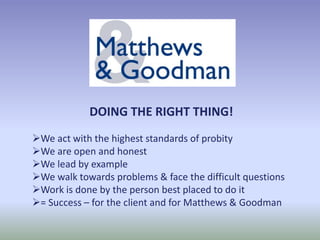 DOING THE RIGHT THING!
We act with the highest standards of probity
We are open and honest
We lead by example
We walk towards problems & face the difficult questions
Work is done by the person best placed to do it
= Success – for the client and for Matthews & Goodman
 