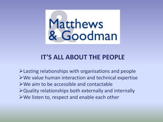IT’S ALL ABOUT THE PEOPLE
Lasting relationships with organisations and people
We value human interaction and technical expertise
We aim to be accessible and contactable
Quality relationships both externally and internally
We listen to, respect and enable each other
 