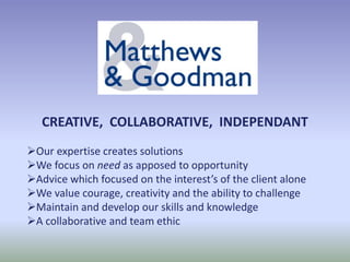CREATIVE, COLLABORATIVE, INDEPENDANT
Our expertise creates solutions
We focus on need as apposed to opportunity
Advice which focused on the interest’s of the client alone
We value courage, creativity and the ability to challenge
Maintain and develop our skills and knowledge
A collaborative and team ethic
 