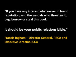 “If you have any interest whatsoever in brand
reputation, and the vandals who threaten it,
beg, borrow or steal this book....