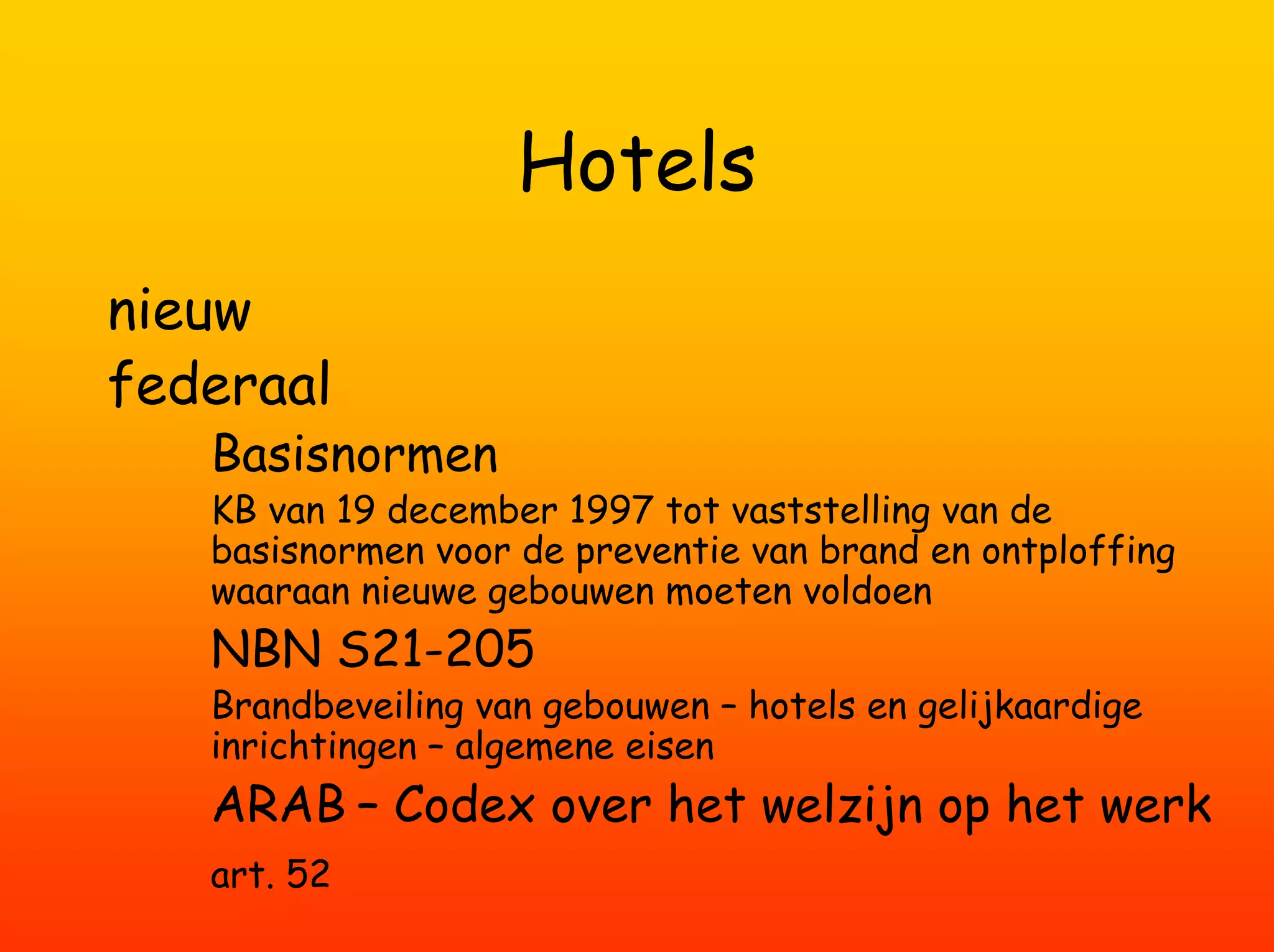 Hotels
nieuw
federaal
   Basisnormen
   KB van 19 december 1997 tot vaststelling van de
   basisnormen voor de preventie van brand en ontploffing
   waaraan nieuwe gebouwen moeten voldoen
   NBN S21-205
   Brandbeveiling van gebouwen – hotels en gelijkaardige
   inrichtingen – algemene eisen
   ARAB – Codex over het welzijn op het werk
   art. 52
 