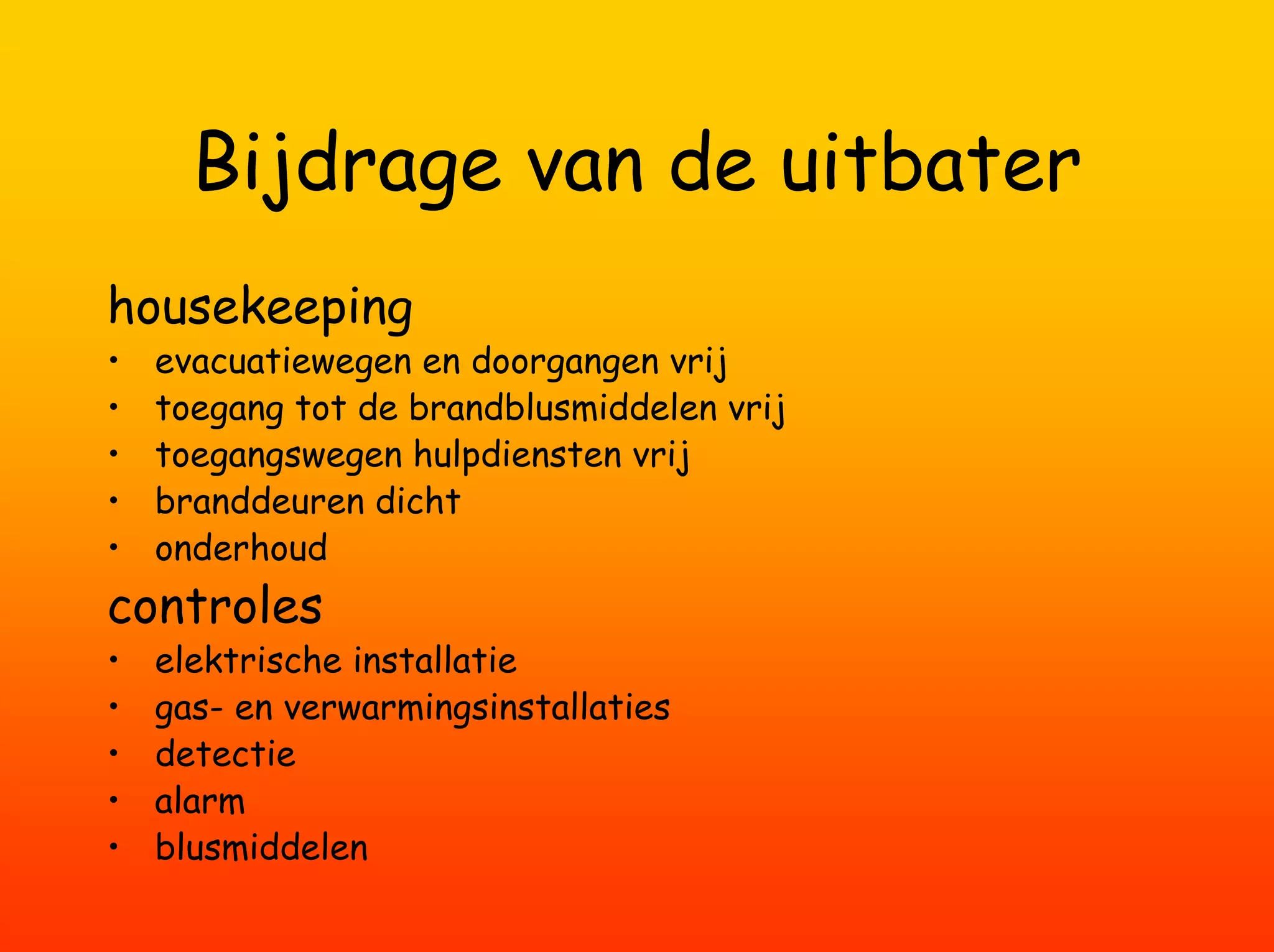 Bijdrage van de uitbater
housekeeping
•   evacuatiewegen en doorgangen vrij
•   toegang tot de brandblusmiddelen vrij
•   toegangswegen hulpdiensten vrij
•   branddeuren dicht
•   onderhoud
controles
•   elektrische installatie
•   gas- en verwarmingsinstallaties
•   detectie
•   alarm
•   blusmiddelen
 