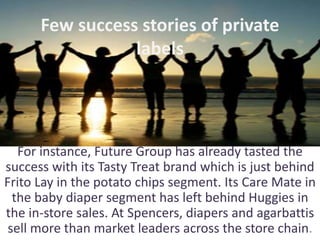 Few success stories of private
labels
For instance, Future Group has already tasted the
success with its Tasty Treat brand which is just behind
Frito Lay in the potato chips segment. Its Care Mate in
the baby diaper segment has left behind Huggies in
the in-store sales. At Spencers, diapers and agarbattis
sell more than market leaders across the store chain.
 