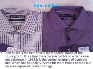 John millers
• John miller is the first private label apparel brand of the
future group. It is a brand is a decade old brand which came
into existence in 1995.It is the perfect example of a private
label which has not only survived for more than a decade but
has also improved its brand image.
 