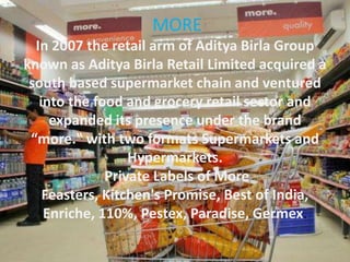 MORE
In 2007 the retail arm of Aditya Birla Group
known as Aditya Birla Retail Limited acquired a
south based supermarket chain and ventured
into the food and grocery retail sector and
expanded its presence under the brand
“more.‟ with two formats Supermarkets and
Hypermarkets.
Private Labels of More
Feasters, Kitchen's Promise, Best of India,
Enriche, 110%, Pestex, Paradise, Germex.
 