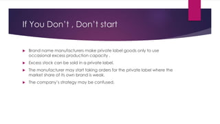 If You Don’t , Don’t start
 Brand name manufacturers make private label goods only to use
occasional excess production capacity .
 Excess stock can be sold in a private label.
 The manufacturer may start taking orders for the private label where the
market share of its own brand is weak.
 The company’s strategy may be confused.
 