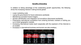 In addition to taking advantage of the outstanding growth opportunities, the following
drives the increasing interest in taking brands global:
• Lower marketing costs
• Laying the groundwork for future extensions worldwide
• Maintaining consistent brand imagery
• Quicker identification and integration of innovations (discovered worldwide)
• Preempting international competitors from entering domestic markets or locking you
out of other geographic markets.
• Increasing international media reach (especially with the explosion of the Internet) is
an enabler.
• Increases in international business and tourism are also enablers.
Benefits of Branding
 