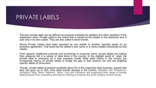 PRIVATE LABELS
• The term private label can be defined as products marketed by retailers and other members of the
distribution chain. Private Label is any brand that is owned by the retailer or the distributor and is
sold only in its own outlets. They are also called in-store brands.
• Strong Private Labels have been exported by one retailer to another, typically based on an
exclusive agreement. That brand be the retailer’s own name or a name created exclusively by that
retailer.
• From apparel, healthcare products and furnishings to consumer items, private labels are making
their presence felt in a variety of retail items in the country. In the dogfight world of retail, the
private label is emerging as a new business model. Most retail chains in the country are
increasingly relying on private labels to bridge the gap in their product mix and are targeting
specific needs of consumers.
• Though, private labels at present constitute about 5% of the organized retail business, experts feel
they can grow up to 30% once retail brands develop in the country. Retailers like Pantaloons,
Shopper’s Stop, More, Reliance, Tesco, Lulu and Carrefour are expanding their range of private
label products from cosmetics and food to clothing to improve the profit margins of their stores.
 