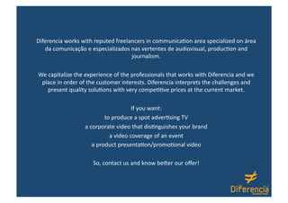 Diferencia works with reputed freelancers in communica:on area specialized on área 
   da comunicação e especializados nas vertentes de audiovisual, produc:on and 
                                    journalism. 

We capitalize the experience of the professionals that works with Diferencia and we  
 place in order of the customer interests. Diferencia interprets the challenges and 
   present quality solu:ons with very compe::ve prices at the current market. 

                                     If you want: 
                          to produce a spot adver:sing TV 
                  a corporate video that dis:nguishes your brand  
                            a video coverage of an event 
                     a product presenta:on/promo:onal video 

                     So, contact us and know beOer our oﬀer! 
 