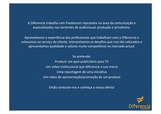 A Diferencia trabalha com freelancers reputados na área da comunicação e 
       especializados nas vertentes de audiovisual, produção e jornalismo. 

  Aproveitamos a experiência dos proﬁssionais que trabalham com a Diferencia e 
colocamos ao serviço do cliente. Interpretamos os desaﬁos que nos são colocados e 
     apresentamos qualidade a valores muito compe66vos no mercado actual. 

                                Se pretende: 
                     Produzir um spot publicitário para TV 
               Um vídeo ins6tucional que diferencie a sua marca 
                      Uma reportagem de uma inicia6va 
              Um vídeo de apresentação/promoção de um produto 

                  Então contacte‐nos e conheça a nossa oferta! 
 