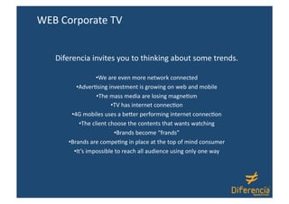 WEB Corporate TV 


   Diferencia invites you to thinking about some trends. 

                     • We are even more network connected  
           • AdverAsing investment is growing on web and mobile 
                     • The mass media are losing magneAsm 
                           • TV has internet connecAon  
        • 4G mobiles uses a beDer performing internet connecAon 
             • The client choose the contents that wants watching 
                             • Brands become “frands” 
      • Brands are compeAng in place at the top of mind consumer 
         • It’s impossible to reach all audience using only one way 
 