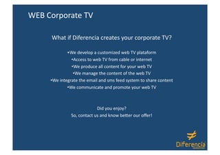 WEB Corporate TV 

     What if Diferencia creates your corporate TV? 

              • We develop a customized web TV plataform 
                 • Access to web TV from cable or internet 
                 • We produce all content for your web TV 
                  • We manage the content of the web TV 
     • We integrate the email and sms feed system to share content  
              • We communicate and promote your web TV  



                            Did you enjoy? 
               So, contact us and know beDer our oﬀer! 
 