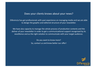 Does your clients knows about your news? 

Diferencia has got professionals with past experience on managing media and we are able 
             to design the graphic and editorial structure of your newsle1er.  

  We have also capacity to manage the whole process of produc@on contents and the 
 deliver of your newsle1er in order to get a communica@onal support recognized by its 
    excelllence and as the right solu@on to communicate with your target audience.  

                             Do you want to know more? 
                       So, contact us and know be1er our oﬀer! 
 