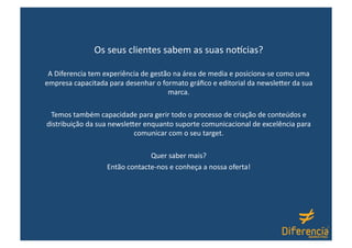 Os seus clientes sabem as suas no7cias? 

 A Diferencia tem experiência de gestão na área de media e posiciona‐se como uma 
empresa capacitada para desenhar o formato gráﬁco e editorial da newsle1er da sua 
                                      marca. 

 Temos também capacidade para gerir todo o processo de criação de conteúdos e 
distribuição da sua newsle1er enquanto suporte comunicacional de excelência para 
                           comunicar com o seu target. 

                               Quer saber mais? 
                  Então contacte‐nos e conheça a nossa oferta! 
 