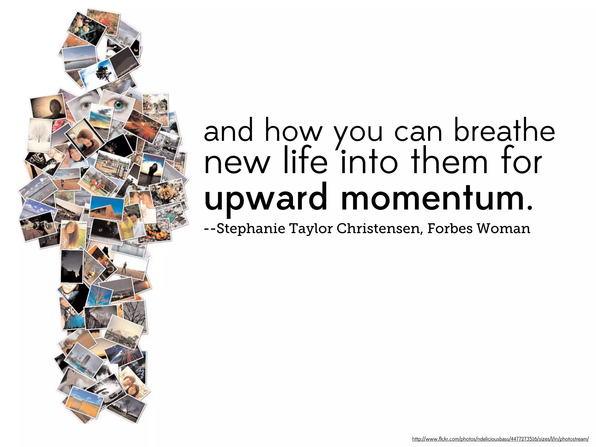 and how you can breathe
new life into them for
upward momentum.
--Stephanie Taylor Christensen, Forbes Woman




                            http://www.ﬂickr.com/photos/ndeliciousbass/4477273516/sizes/l/in/photostream/
 